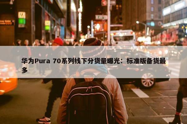 华为Pura 70系列线下分货量曝光：标准版备货最多