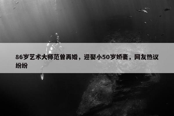 86岁艺术大师范曾再婚，迎娶小50岁娇妻，网友热议纷纷