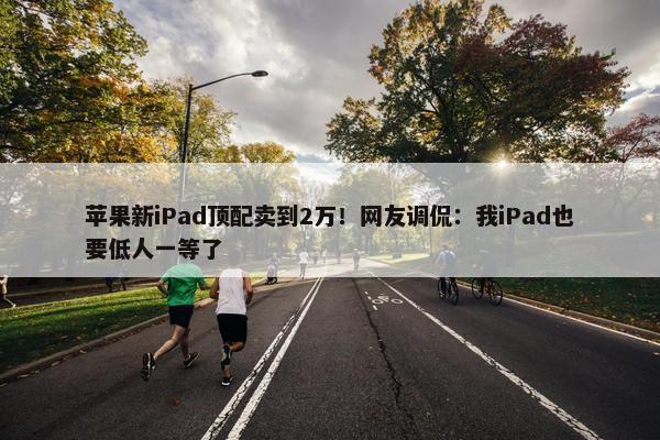 苹果新iPad顶配卖到2万！网友调侃：我iPad也要低人一等了