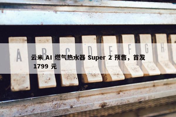 云米 AI 燃气热水器 Super 2 预售，首发 1799 元