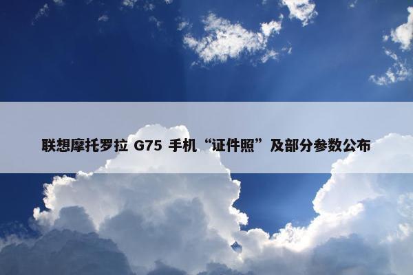 联想摩托罗拉 G75 手机“证件照”及部分参数公布