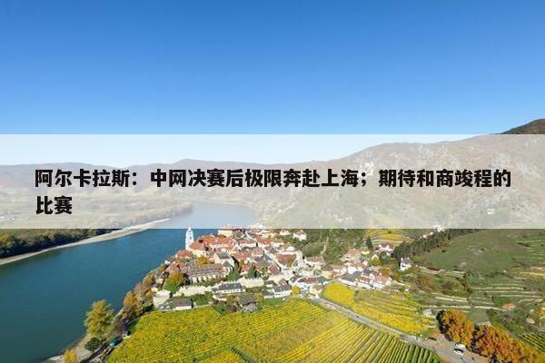 阿尔卡拉斯：中网决赛后极限奔赴上海；期待和商竣程的比赛