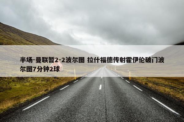 半场-曼联暂2-2波尔图 拉什福德传射霍伊伦破门波尔图7分钟2球