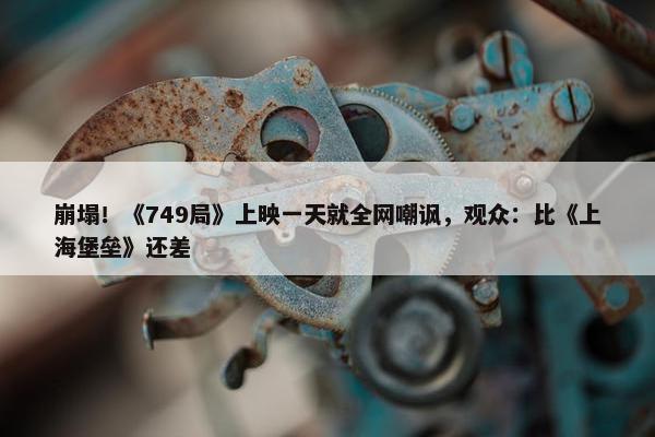 崩塌！《749局》上映一天就全网嘲讽，观众：比《上海堡垒》还差