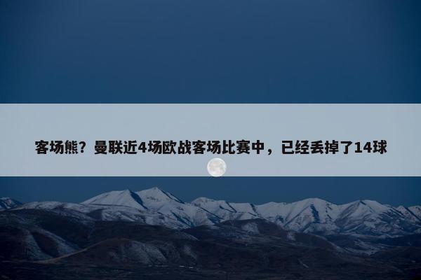 客场熊？曼联近4场欧战客场比赛中，已经丢掉了14球