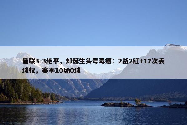 曼联3-3绝平，却诞生头号毒瘤：2战2红+17次丢球权，赛季10场0球